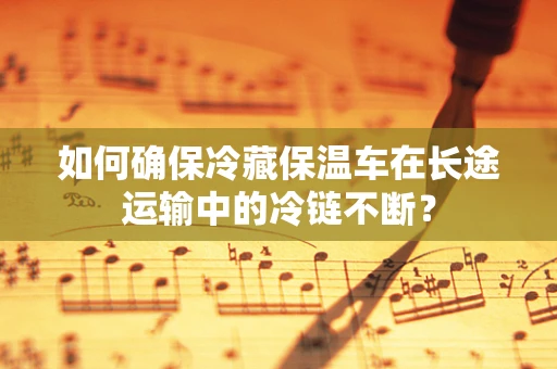 如何确保冷藏保温车在长途运输中的冷链不断？
