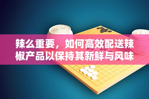 辣么重要，如何高效配送辣椒产品以保持其新鲜与风味？