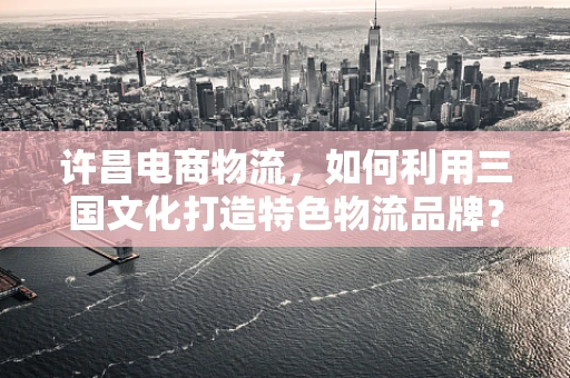 许昌电商物流，如何利用三国文化打造特色物流品牌？