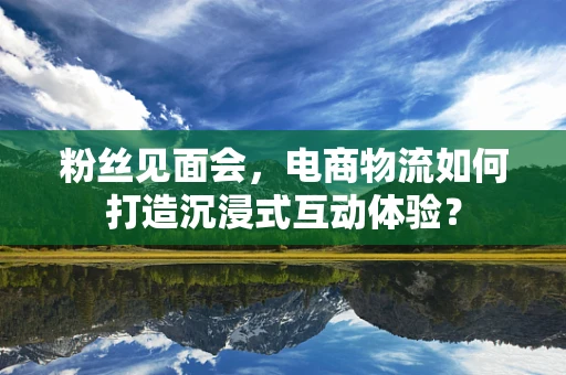 粉丝见面会，电商物流如何打造沉浸式互动体验？