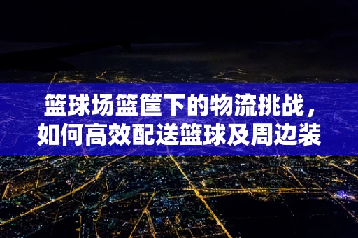 篮球场篮筐下的物流挑战，如何高效配送篮球及周边装备？