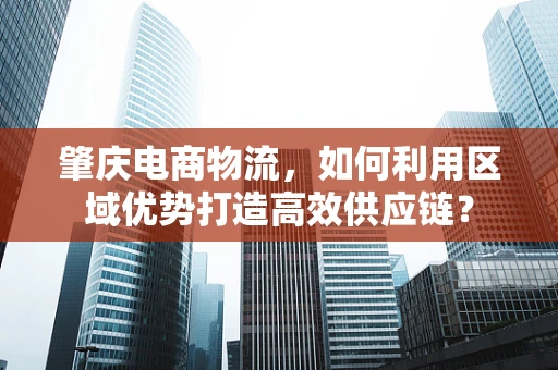 肇庆电商物流，如何利用区域优势打造高效供应链？
