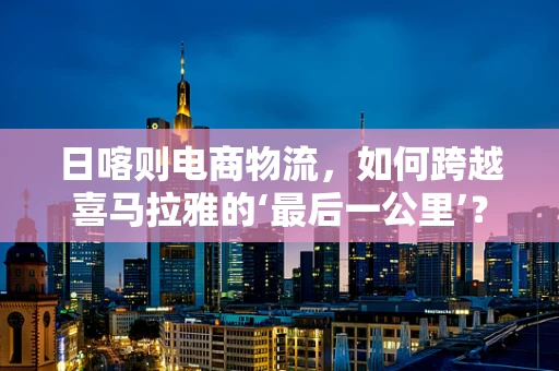 日喀则电商物流，如何跨越喜马拉雅的‘最后一公里’？