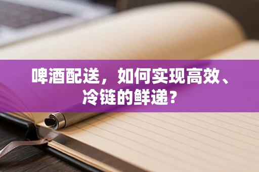 啤酒配送，如何实现高效、冷链的鲜递？