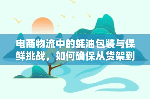 电商物流中的蚝油包装与保鲜挑战，如何确保从货架到餐桌的新鲜？