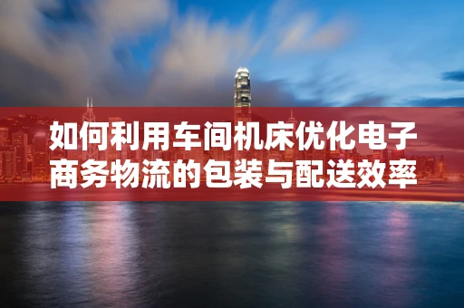 如何利用车间机床优化电子商务物流的包装与配送效率？