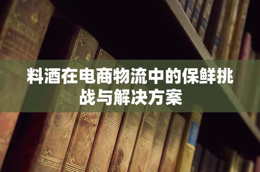料酒在电商物流中的保鲜挑战与解决方案