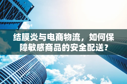 结膜炎与电商物流，如何保障敏感商品的安全配送？