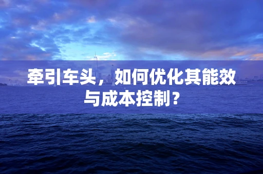 牵引车头，如何优化其能效与成本控制？