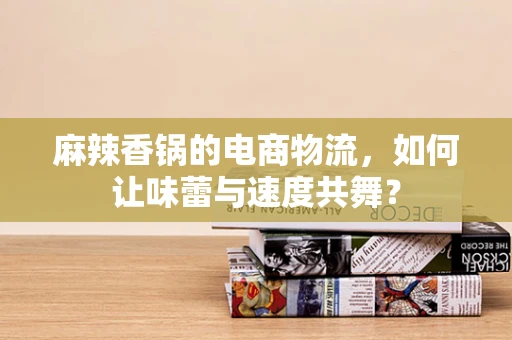 麻辣香锅的电商物流，如何让味蕾与速度共舞？