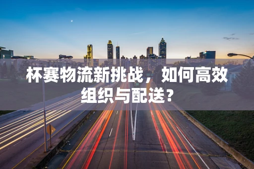 杯赛物流新挑战，如何高效组织与配送？