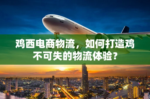 鸡西电商物流，如何打造鸡不可失的物流体验？