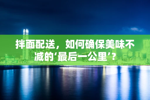 拌面配送，如何确保美味不减的‘最后一公里’？