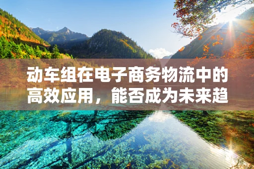 动车组在电子商务物流中的高效应用，能否成为未来趋势？