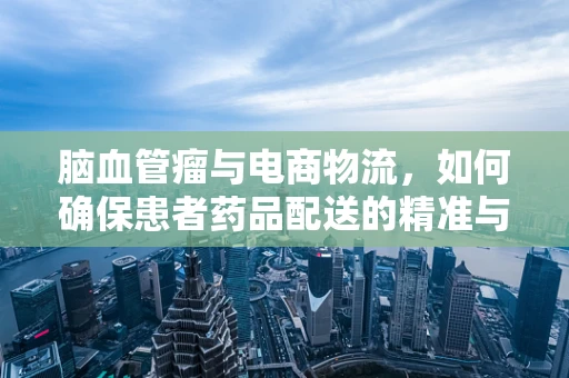 脑血管瘤与电商物流，如何确保患者药品配送的精准与安全？