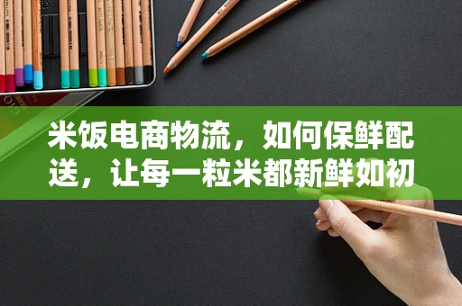 米饭电商物流，如何保鲜配送，让每一粒米都新鲜如初？