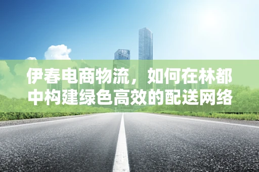伊春电商物流，如何在林都中构建绿色高效的配送网络？