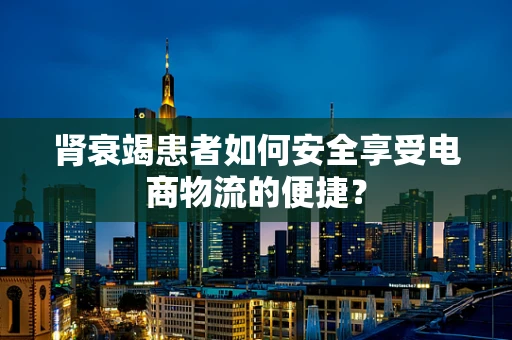 肾衰竭患者如何安全享受电商物流的便捷？