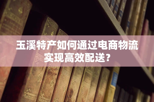 玉溪特产如何通过电商物流实现高效配送？