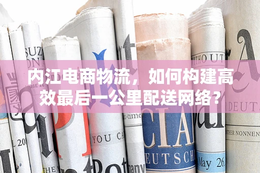 内江电商物流，如何构建高效最后一公里配送网络？