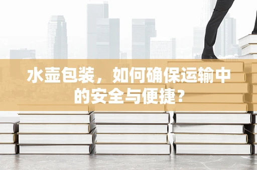 水壶包装，如何确保运输中的安全与便捷？