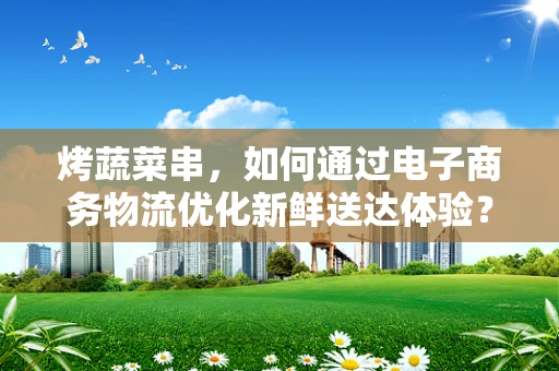 烤蔬菜串，如何通过电子商务物流优化新鲜送达体验？