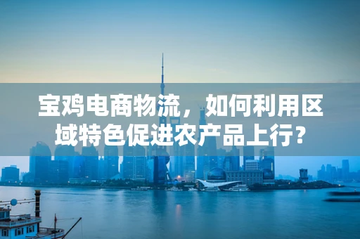 宝鸡电商物流，如何利用区域特色促进农产品上行？