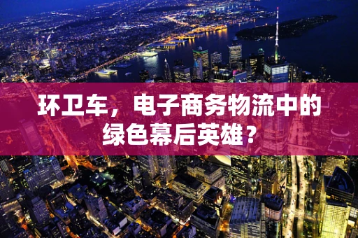 环卫车，电子商务物流中的绿色幕后英雄？