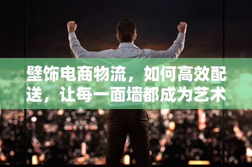 壁饰电商物流，如何高效配送，让每一面墙都成为艺术品？