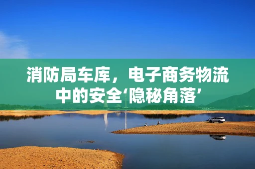 消防局车库，电子商务物流中的安全‘隐秘角落’