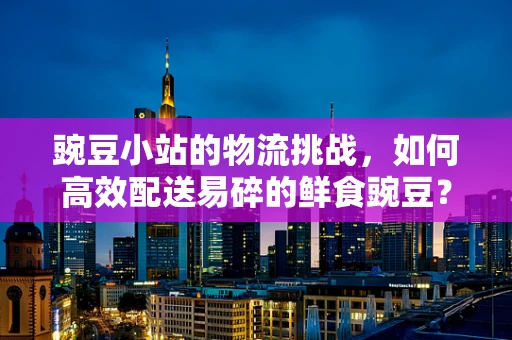 豌豆小站的物流挑战，如何高效配送易碎的鲜食豌豆？