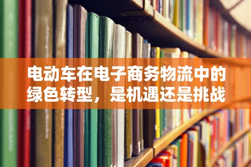 电动车在电子商务物流中的绿色转型，是机遇还是挑战？