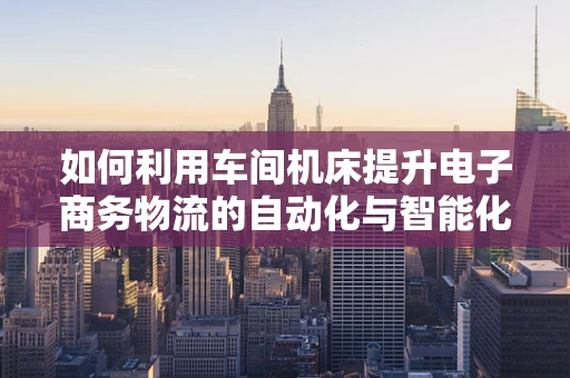 如何利用车间机床提升电子商务物流的自动化与智能化水平？