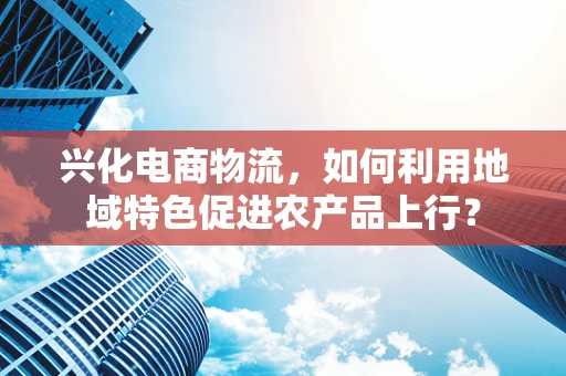 兴化电商物流，如何利用地域特色促进农产品上行？