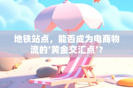 地铁站点，能否成为电商物流的‘黄金交汇点’？