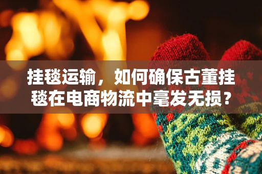 挂毯运输，如何确保古董挂毯在电商物流中毫发无损？