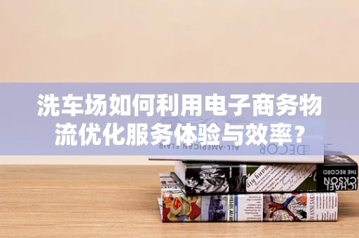 洗车场如何利用电子商务物流优化服务体验与效率？