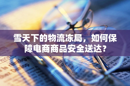 雪天下的物流冻局，如何保障电商商品安全送达？