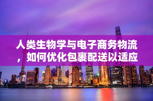 人类生物学与电子商务物流，如何优化包裹配送以适应人体工学？