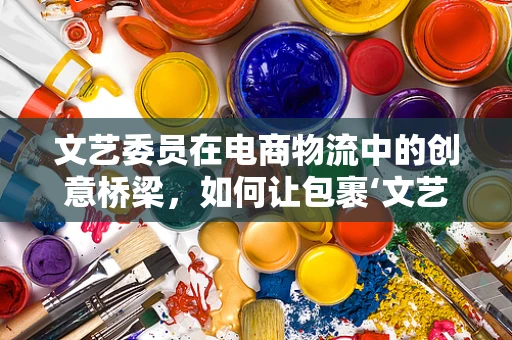 文艺委员在电商物流中的创意桥梁，如何让包裹‘文艺’起来？
