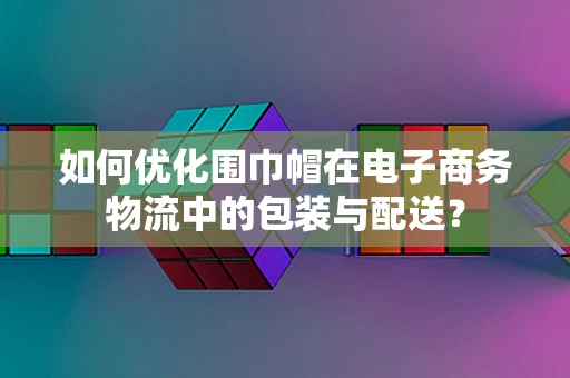 如何优化围巾帽在电子商务物流中的包装与配送？