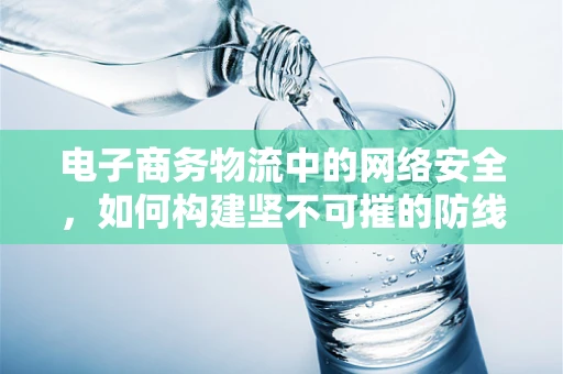电子商务物流中的网络安全，如何构建坚不可摧的防线？