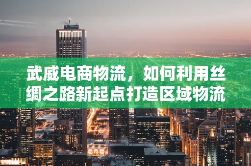 武威电商物流，如何利用丝绸之路新起点打造区域物流枢纽？