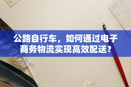 公路自行车，如何通过电子商务物流实现高效配送？