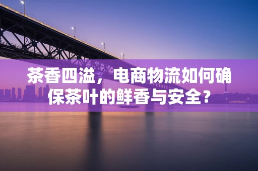 茶香四溢，电商物流如何确保茶叶的鲜香与安全？
