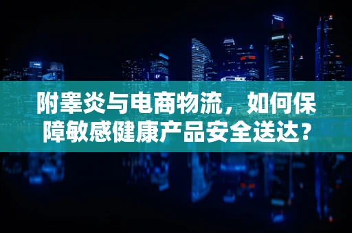附睾炎与电商物流，如何保障敏感健康产品安全送达？