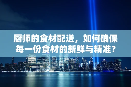 厨师的食材配送，如何确保每一份食材的新鲜与精准？