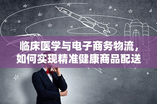 临床医学与电子商务物流，如何实现精准健康商品配送？