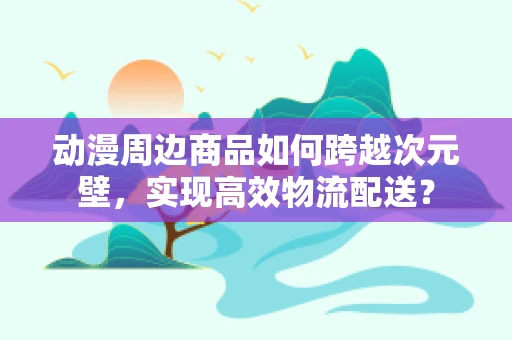 动漫周边商品如何跨越次元壁，实现高效物流配送？