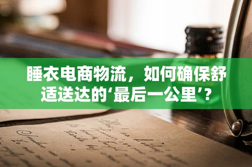 睡衣电商物流，如何确保舒适送达的‘最后一公里’？